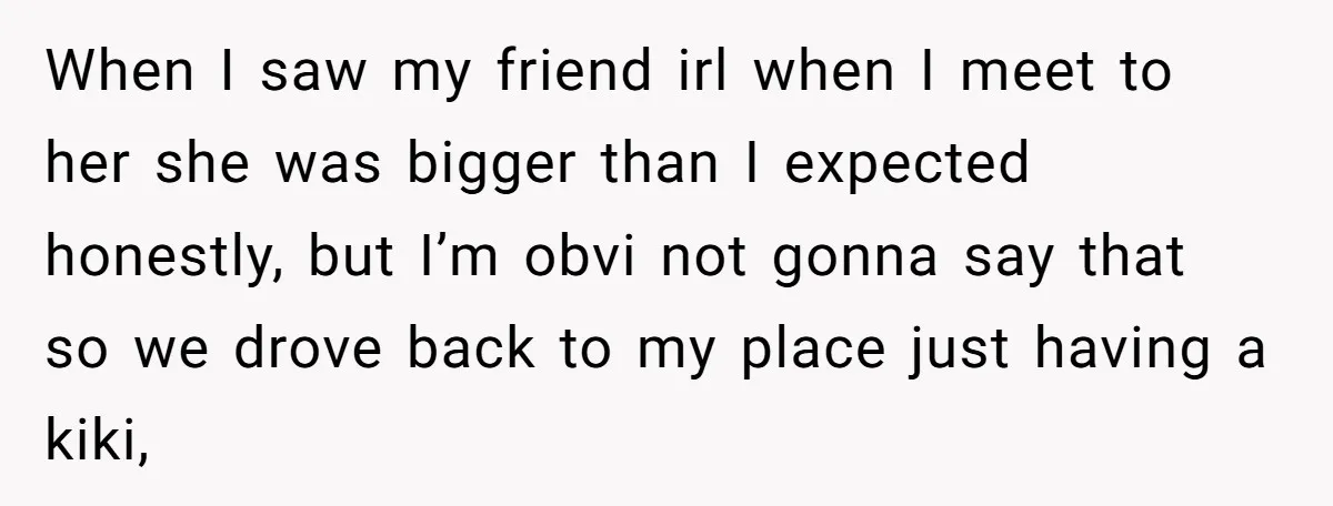 When I saw my friend irl when I meet to her she was bigger than I expected honestly, but I’m obvi not gonna say that so we drove back to...