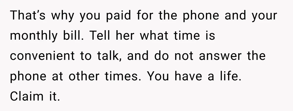 That’s why you paid for the phone and your monthly bill. Tell her what time is convenient to talk, and do not answer the phone at other times. You have...
