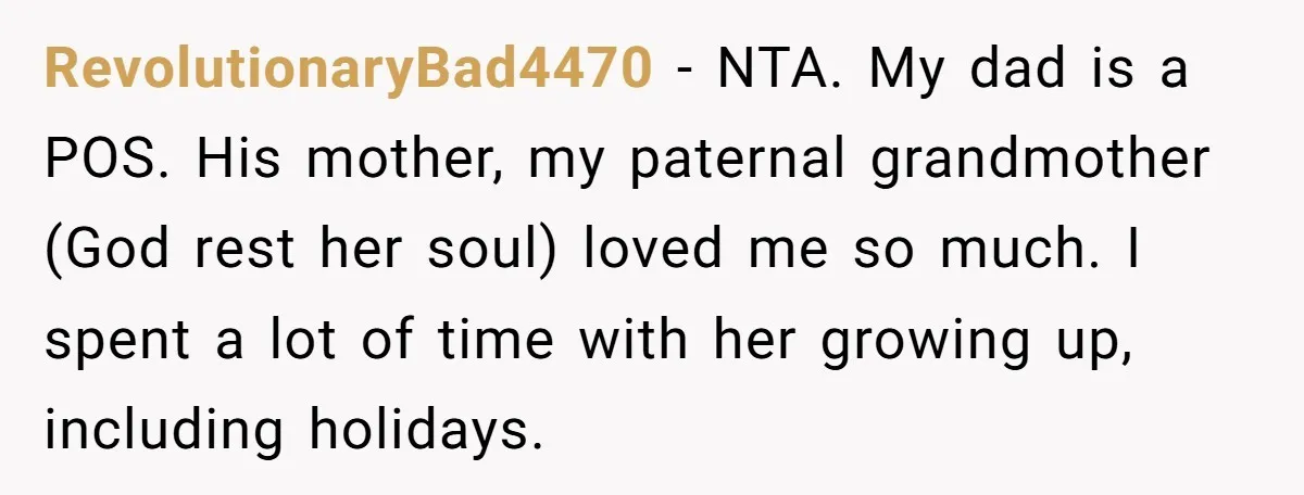 RevolutionaryBad4470 − NTA. My dad is a POS. His mother, my paternal grandmother (God rest her soul) loved me so much. I spent a lot of time with her growing...