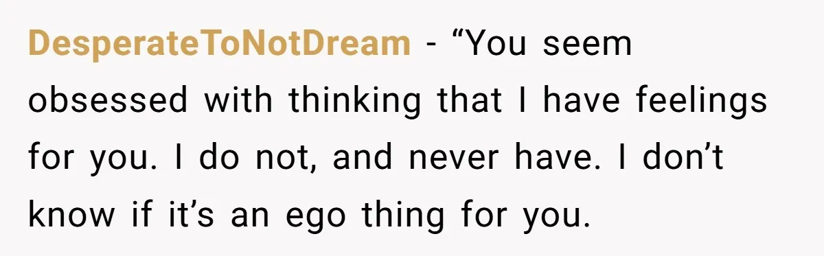 DesperateToNotDream − “You seem obsessed with thinking that I have feelings for you. I do not, and never have. I don’t know if it’s an ego thing for you.