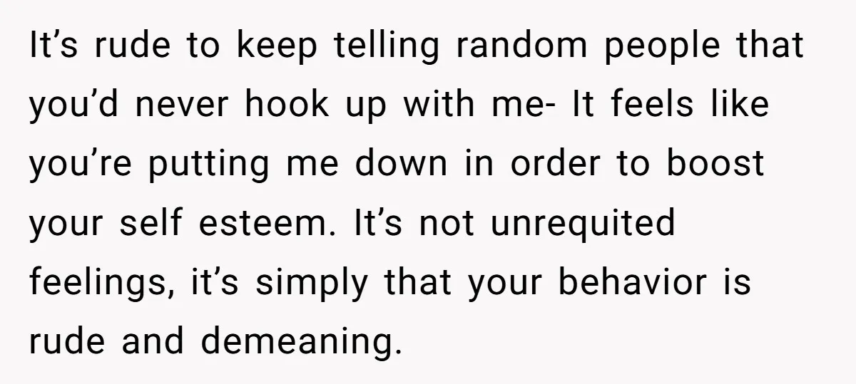 It’s rude to keep telling random people that you’d never hook up with me- It feels like you’re putting me down in order to boost your self esteem. It’s not...