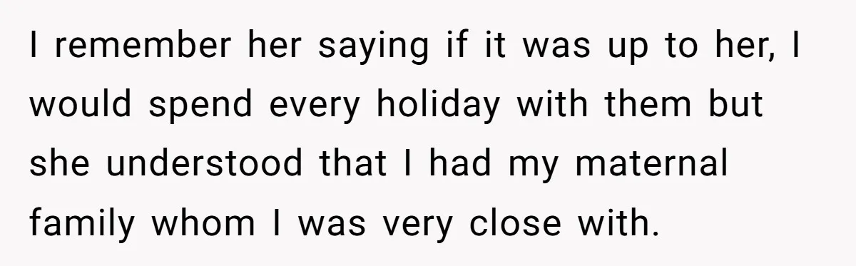 I remember her saying if it was up to her, I would spend every holiday with them but she understood that I had my maternal family whom I was very...