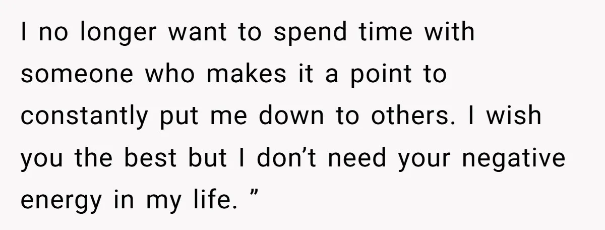 I no longer want to spend time with someone who makes it a point to constantly put me down to others. I wish you the best but I don’t need...