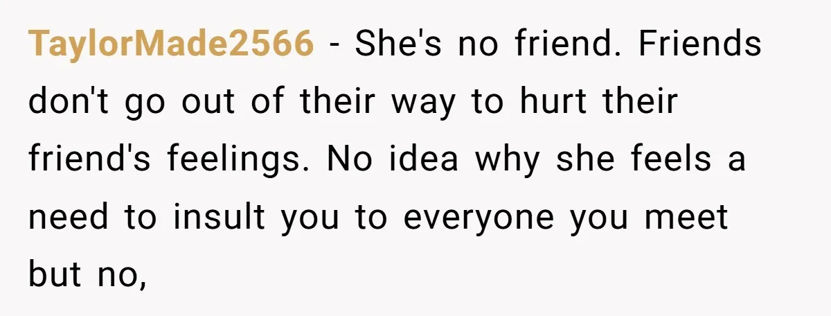 TaylorMade2566 − She's no friend. Friends don't go out of their way to hurt their friend's feelings. No idea why she feels a need to insult you to everyone you...