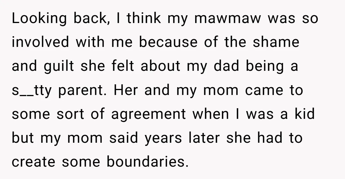 Looking back, I think my mawmaw was so involved with me because of the shame and guilt she felt about my dad being a s__tty parent. Her and my mom...