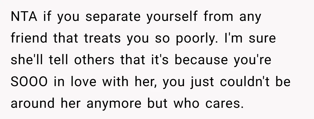 NTA if you separate yourself from any friend that treats you so poorly. I'm sure she'll tell others that it's because you're SOOO in love with her, you just couldn't...