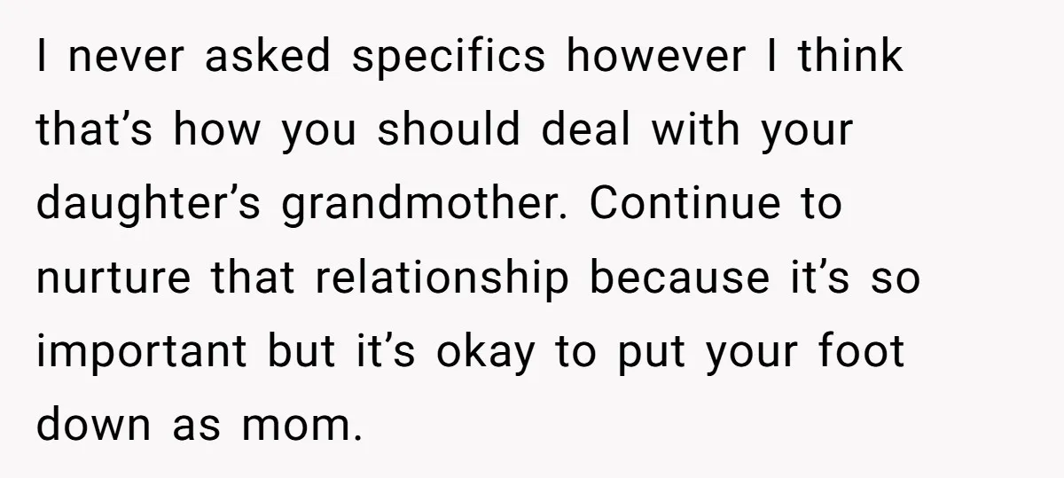 I never asked specifics however I think that’s how you should deal with your daughter’s grandmother. Continue to nurture that relationship because it’s so important but it’s okay to put...