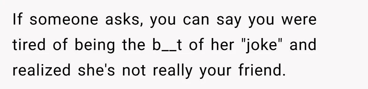 If someone asks, you can say you were tired of being the b__t of her "joke" and realized she's not really your friend.