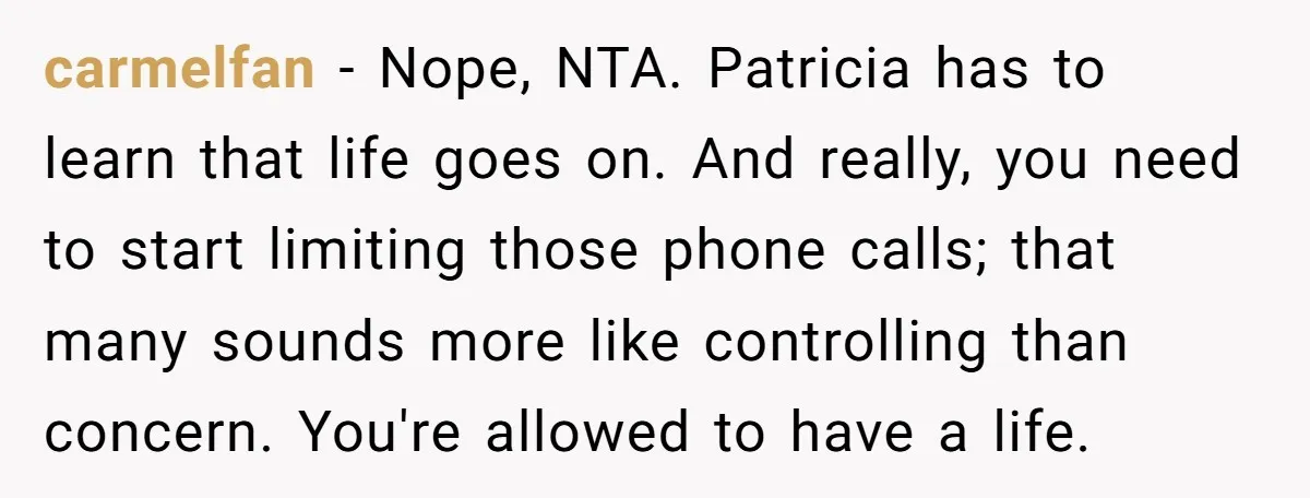carmelfan − Nope, NTA. Patricia has to learn that life goes on. And really, you need to start limiting those phone calls; that many sounds more like controlling than concern....