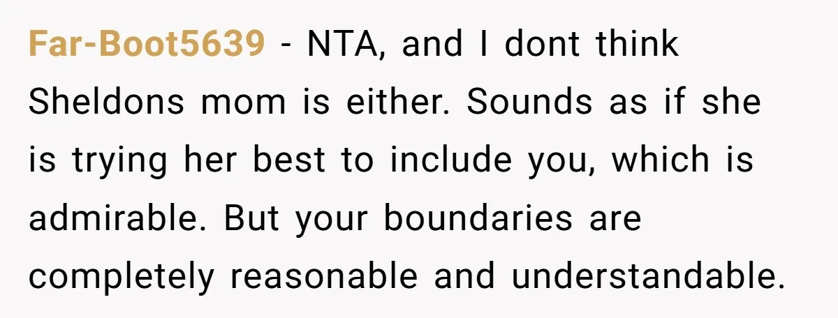 Far-Boot5639 − NTA, and I dont think Sheldons mom is either. Sounds as if she is trying her best to include you, which is admirable. But your boundaries are completely...