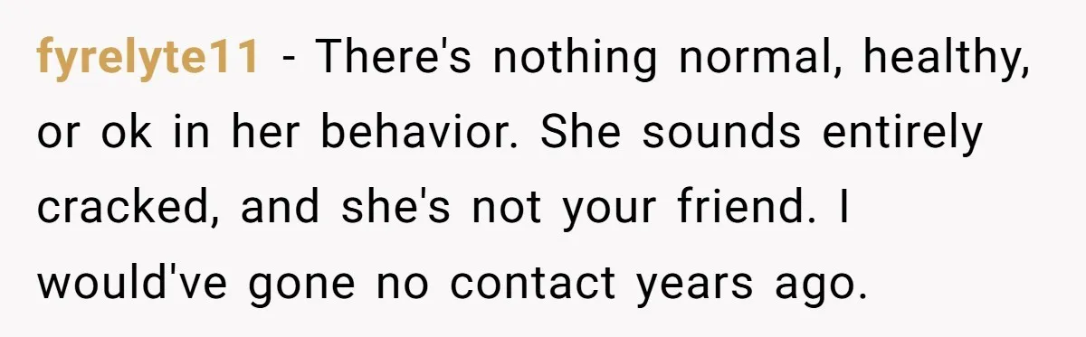fyrelyte11 − There's nothing normal, healthy, or ok in her behavior. She sounds entirely cracked, and she's not your friend. I would've gone no contact years ago.