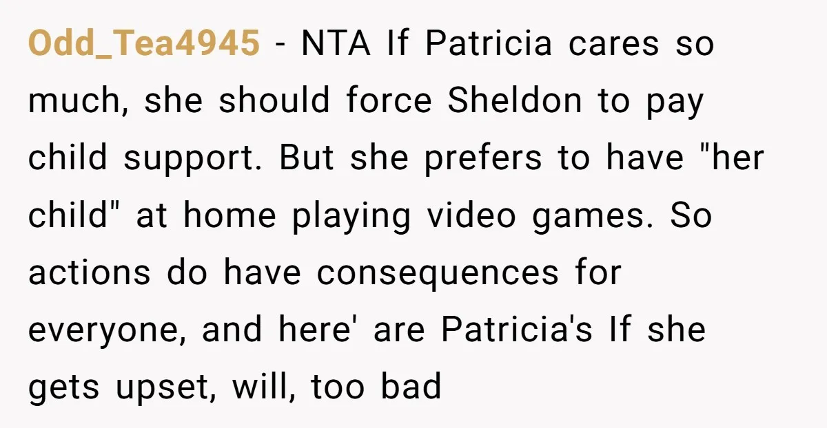 Odd_Tea4945 − NTA If Patricia cares so much, she should force Sheldon to pay child support. But she prefers to have "her child" at home playing video games. So actions...