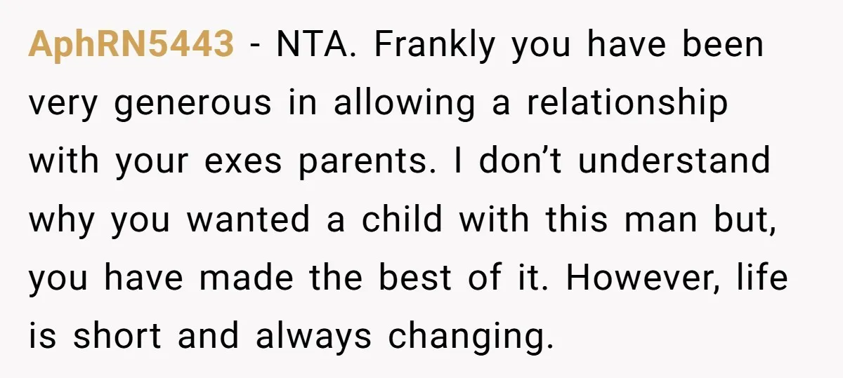 AphRN5443 − NTA. Frankly you have been very generous in allowing a relationship with your exes parents. I don’t understand why you wanted a child with this man but, you...