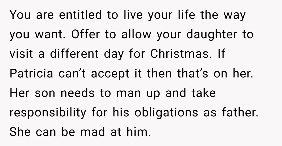 You are entitled to live your life the way you want. Offer to allow your daughter to visit a different day for Christmas. If Patricia can’t accept it then that’s...
