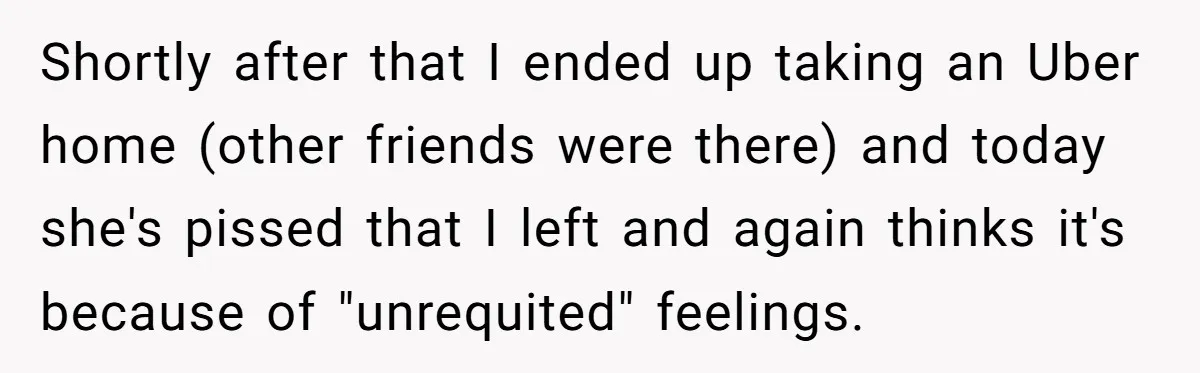 Shortly after that I ended up taking an Uber home (other friends were there) and today she's pissed that I left and again thinks it's because of "unrequited" feelings.