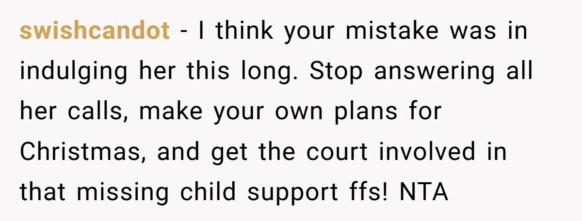 swishcandot − I think your mistake was in indulging her this long. Stop answering all her calls, make your own plans for Christmas, and get the court involved in that...