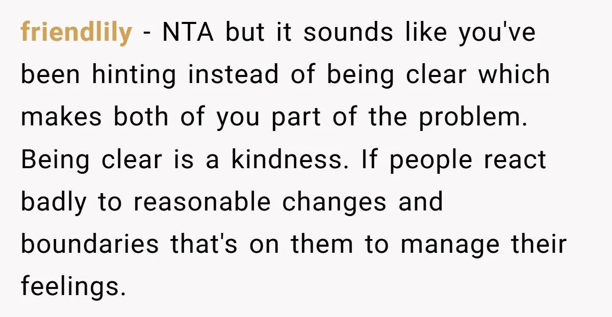 friendlily − NTA but it sounds like you've been hinting instead of being clear which makes both of you part of the problem. Being clear is a kindness. If people...