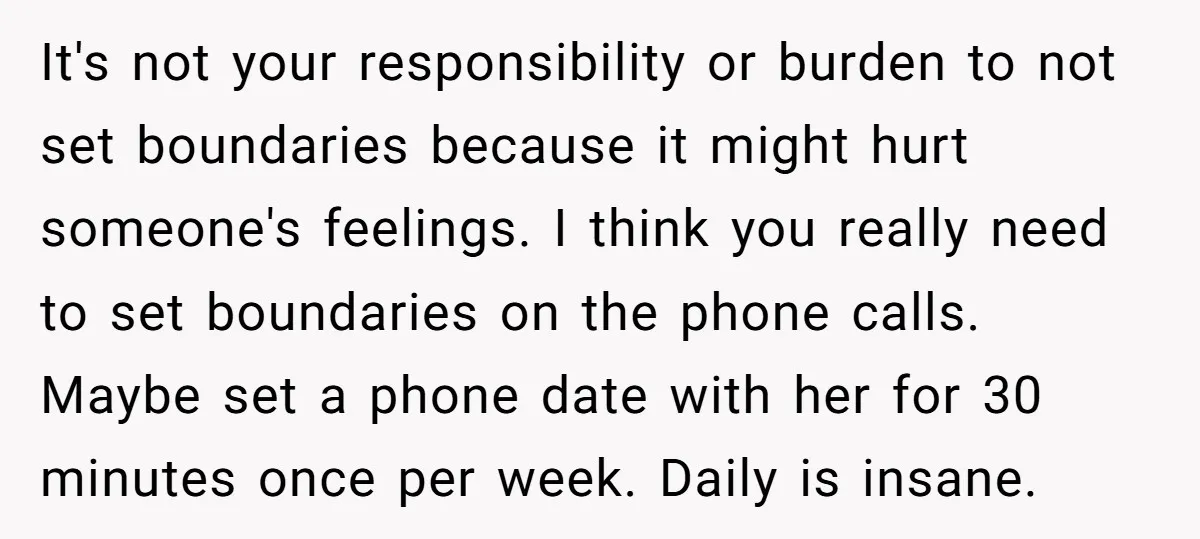 It's not your responsibility or burden to not set boundaries because it might hurt someone's feelings. I think you really need to set boundaries on the phone calls. Maybe set...