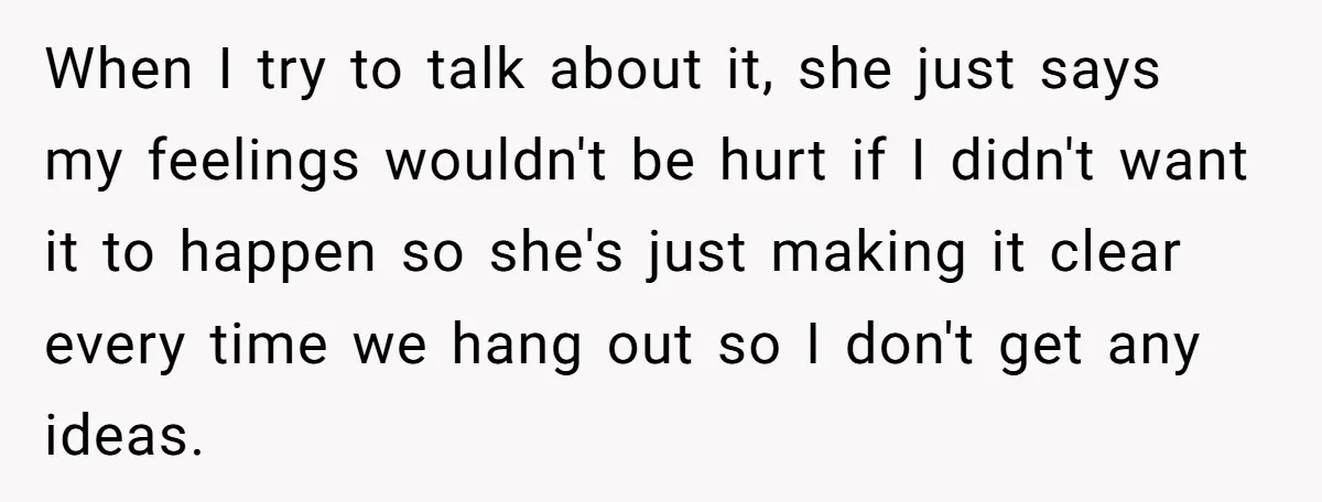 When I try to talk about it, she just says my feelings wouldn't be hurt if I didn't want it to happen so she's just making it clear every time...
