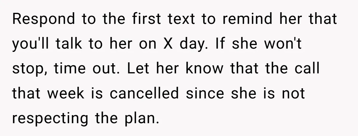 Respond to the first text to remind her that you'll talk to her on X day. If she won't stop, time out. Let her know that the call that week...