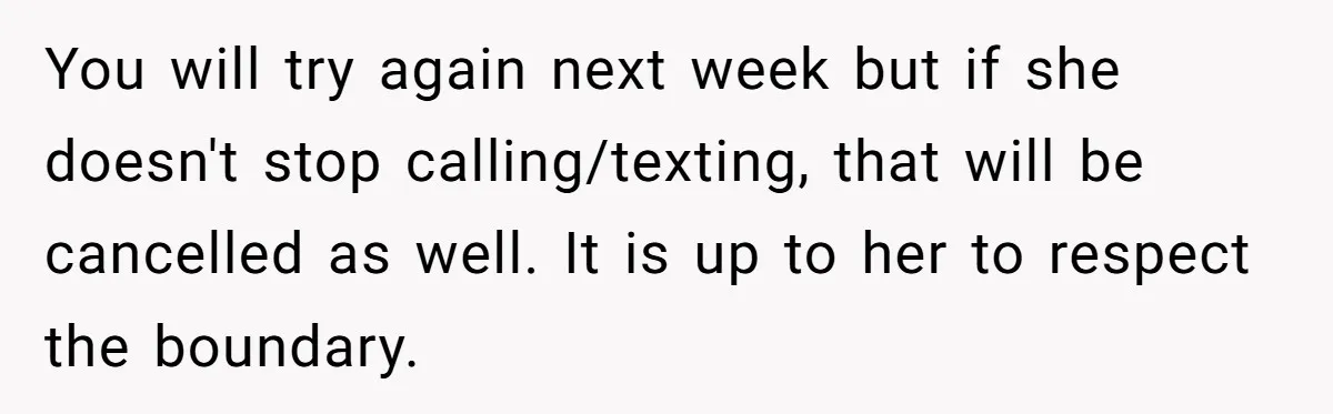 You will try again next week but if she doesn't stop calling/texting, that will be cancelled as well. It is up to her to respect the boundary.