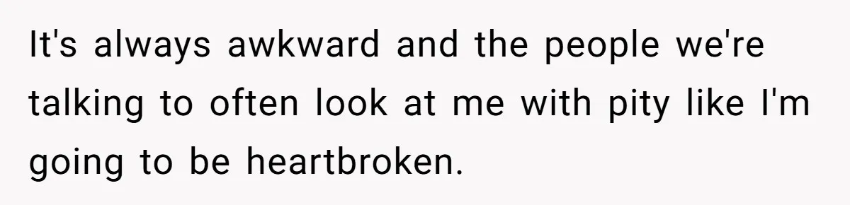 It's always awkward and the people we're talking to often look at me with pity like I'm going to be heartbroken.