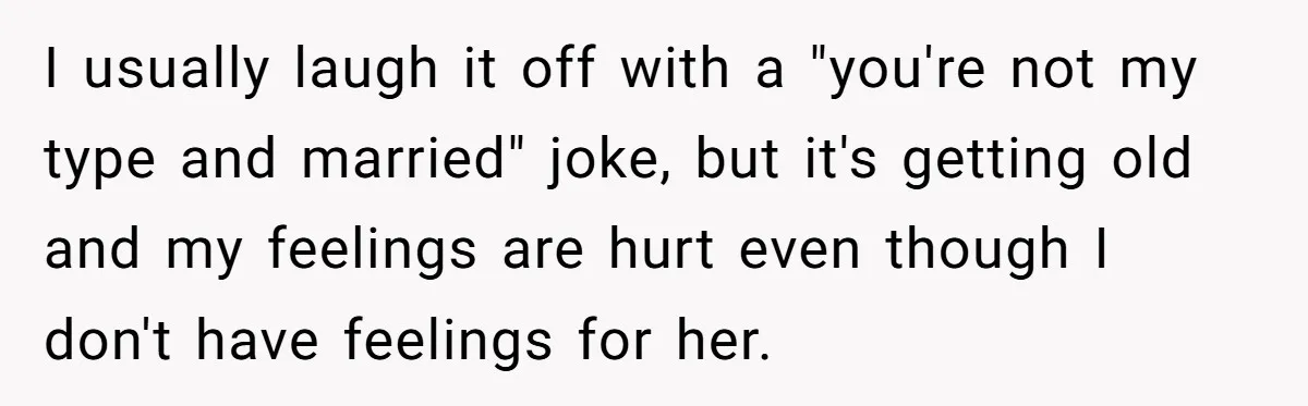I usually laugh it off with a "you're not my type and married" joke, but it's getting old and my feelings are hurt even though I don't have feelings for...