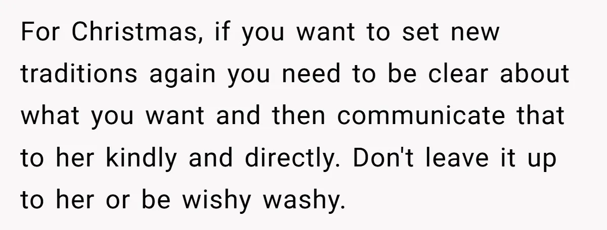 For Christmas, if you want to set new traditions again you need to be clear about what you want and then communicate that to her kindly and directly. Don't leave...