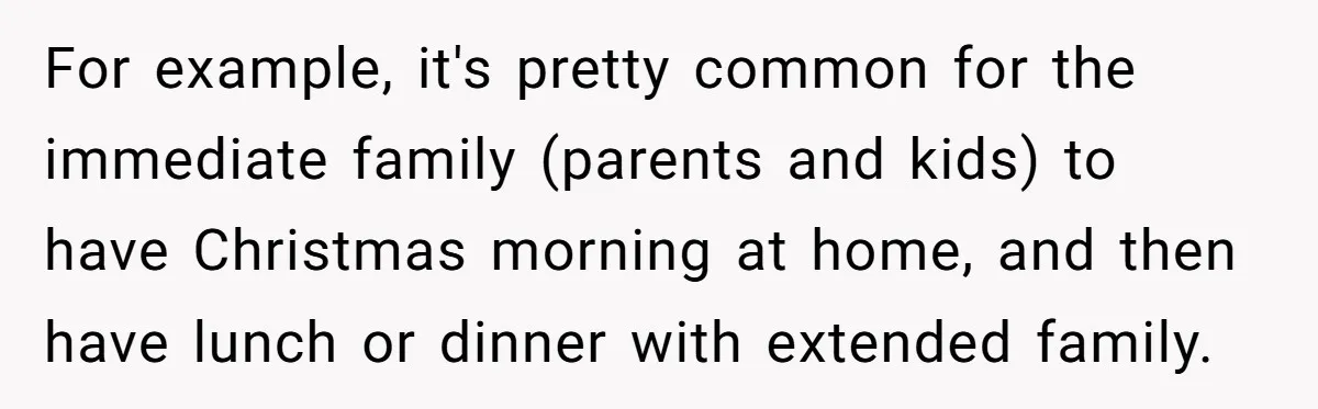 For example, it's pretty common for the immediate family (parents and kids) to have Christmas morning at home, and then have lunch or dinner with extended family.