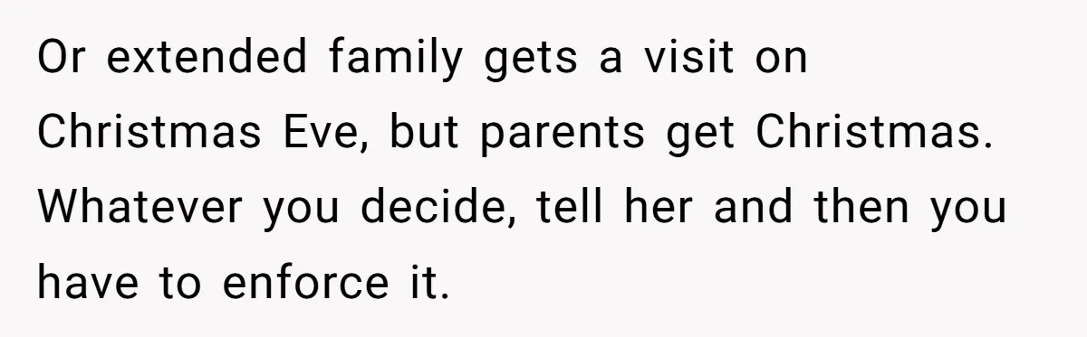 Or extended family gets a visit on Christmas Eve, but parents get Christmas. Whatever you decide, tell her and then you have to enforce it.