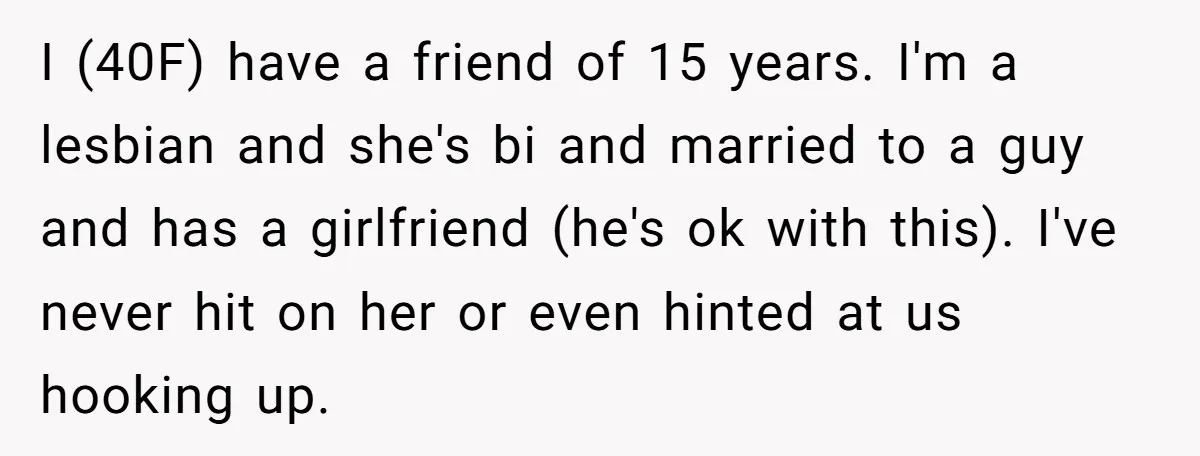 I (40F) have a friend of 15 years. I'm a lesbian and she's bi and married to a guy and has a girlfriend (he's ok with this). I've never hit...