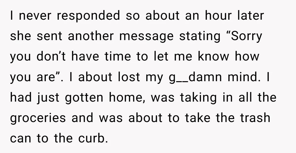 I never responded so about an hour later she sent another message stating “Sorry you don’t have time to let me know how you are”. I about lost my g__damn...