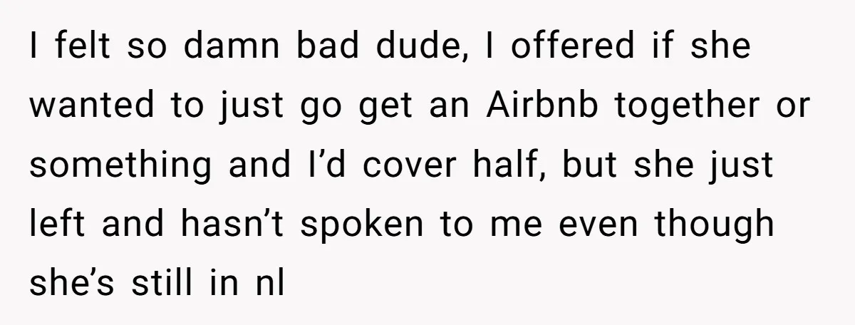 I felt so damn bad dude, I offered if she wanted to just go get an Airbnb together or something and I’d cover half, but she just left and hasn’t...