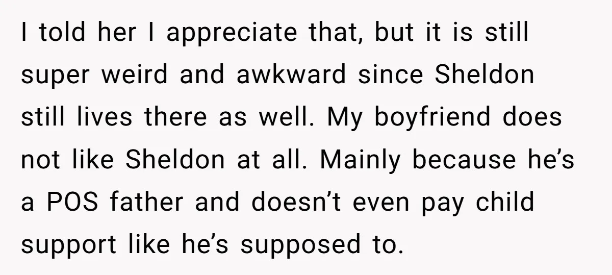 I told her I appreciate that, but it is still super weird and awkward since Sheldon still lives there as well. My boyfriend does not like Sheldon at all. Mainly...