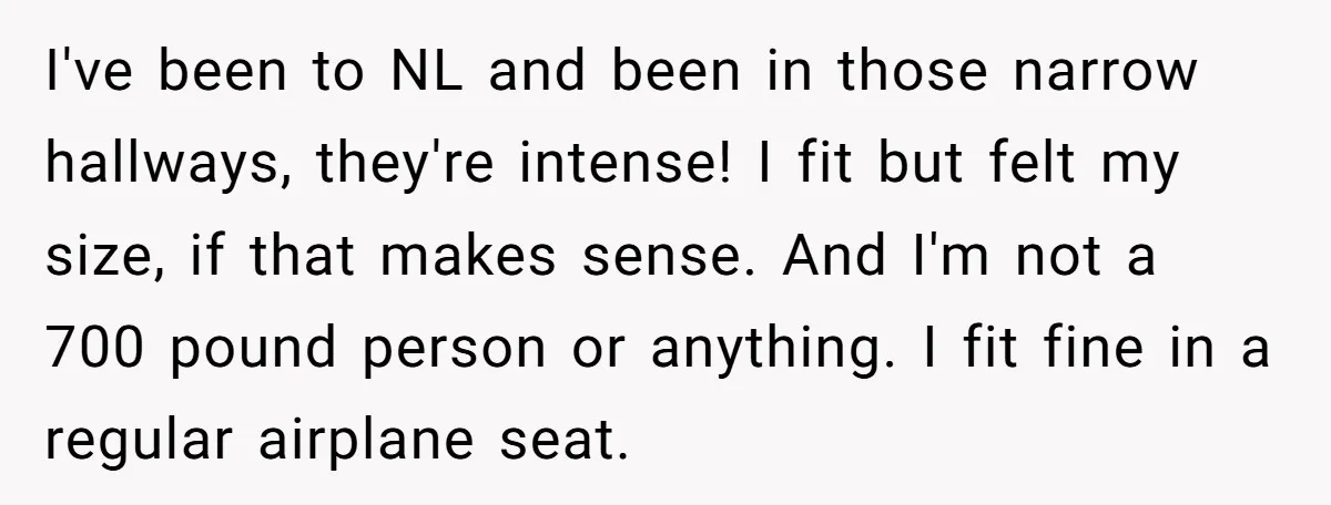 I've been to NL and been in those narrow hallways, they're intense! I fit but felt my size, if that makes sense. And I'm not a 700 pound person or...