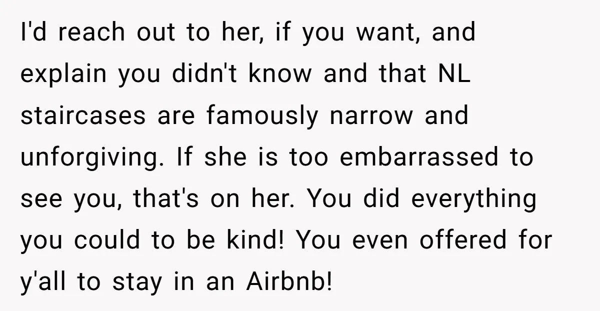 I'd reach out to her, if you want, and explain you didn't know and that NL staircases are famously narrow and unforgiving. If she is too embarrassed to see you,...