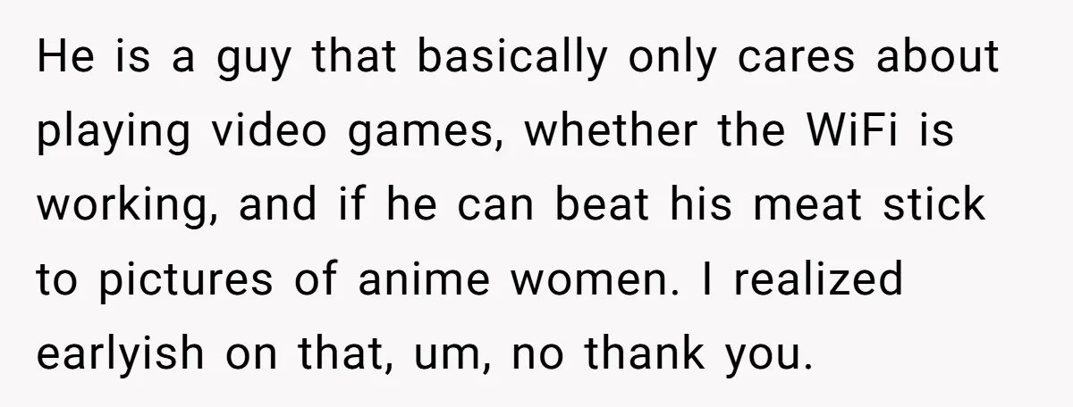 He is a guy that basically only cares about playing video games, whether the WiFi is working, and if he can beat his meat stick to pictures of anime women....