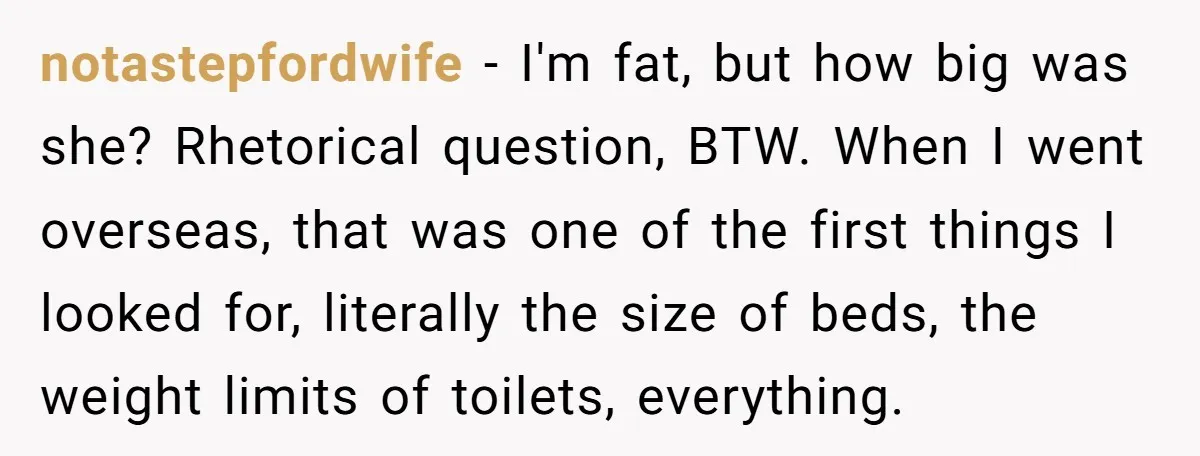 notastepfordwife − I'm fat, but how big was she? Rhetorical question, BTW. When I went overseas, that was one of the first things I looked for, literally the size of...