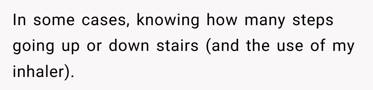 In some cases, knowing how many steps going up or down stairs (and the use of my inhaler).