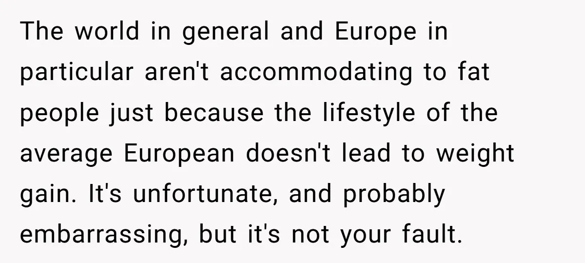 The world in general and Europe in particular aren't accommodating to fat people just because the lifestyle of the average European doesn't lead to weight gain. It's unfortunate, and probably...
