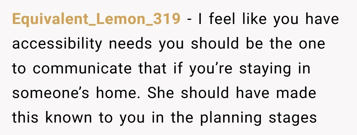 Equivalent_Lemon_319 − I feel like you have accessibility needs you should be the one to communicate that if you’re staying in someone’s home. She should have made this known to...