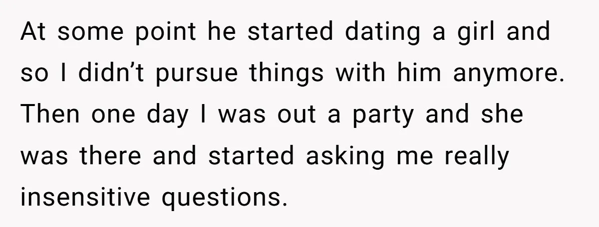 At some point he started dating a girl and so I didn’t pursue things with him anymore. Then one day I was out a party and she was there and...