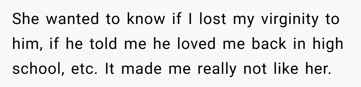 She wanted to know if I lost my virginity to him, if he told me he loved me back in high school, etc. It made me really not like her.
