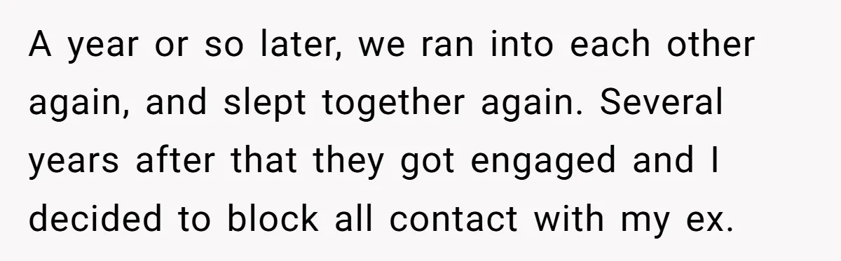 A year or so later, we ran into each other again, and slept together again. Several years after that they got engaged and I decided to block all contact with...