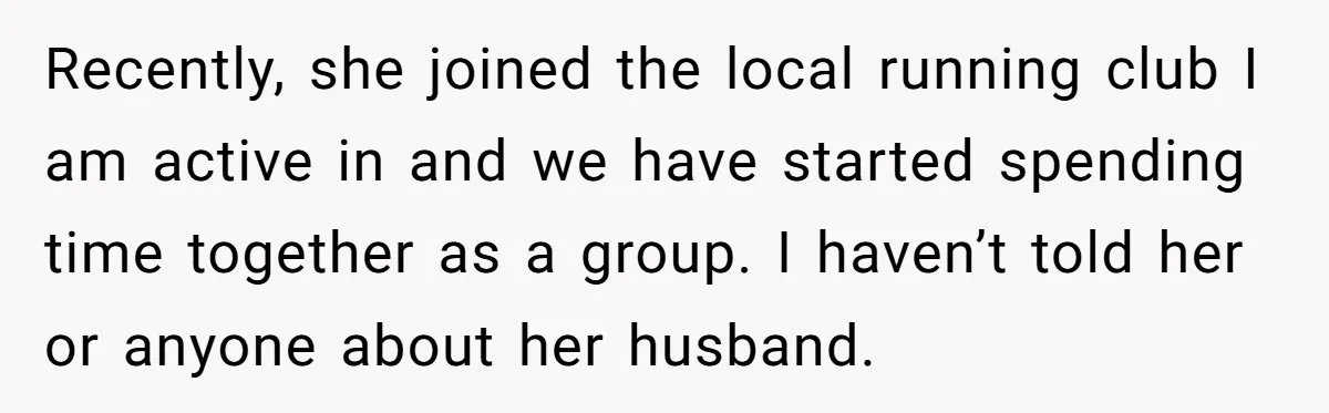 Recently, she joined the local running club I am active in and we have started spending time together as a group. I haven’t told her or anyone about her husband.