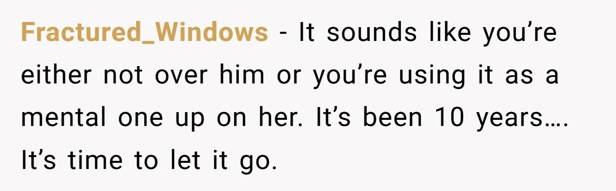 Fractured_Windows − It sounds like you’re either not over him or you’re using it as a mental one up on her. It’s been 10 years…. It’s time to let it...