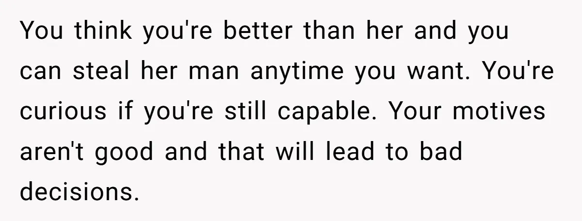 You think you're better than her and you can steal her man anytime you want. You're curious if you're still capable. Your motives aren't good and that will lead to...
