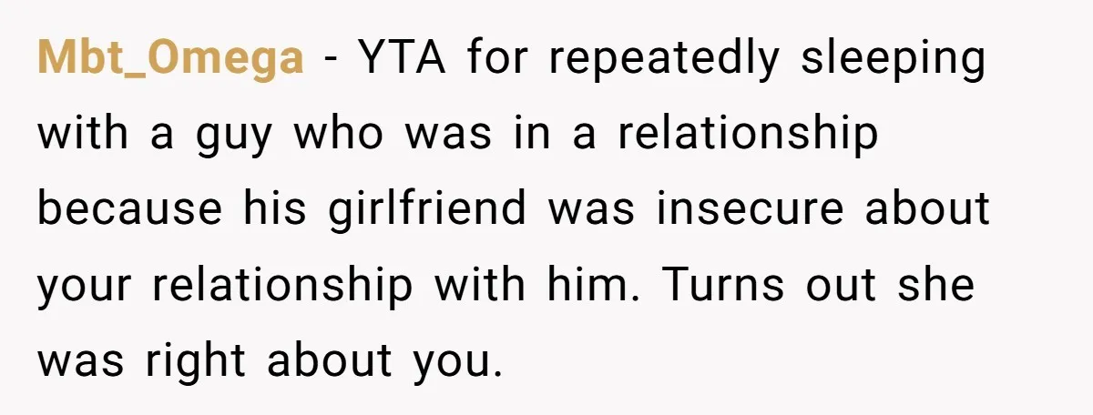 Mbt_Omega − YTA for repeatedly sleeping with a guy who was in a relationship because his girlfriend was insecure about your relationship with him. Turns out she was right about...