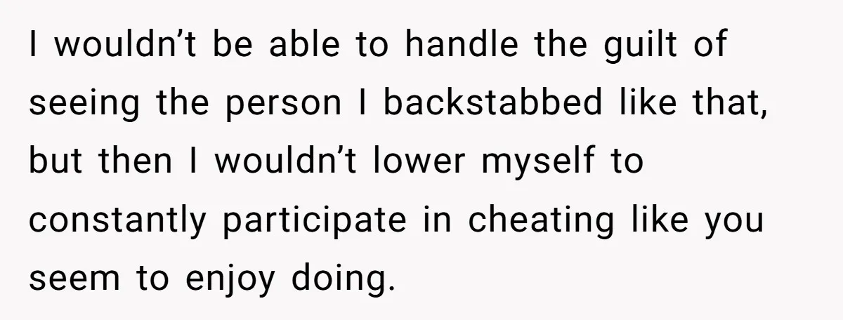 I wouldn’t be able to handle the guilt of seeing the person I backstabbed like that, but then I wouldn’t lower myself to constantly participate in cheating like you seem...
