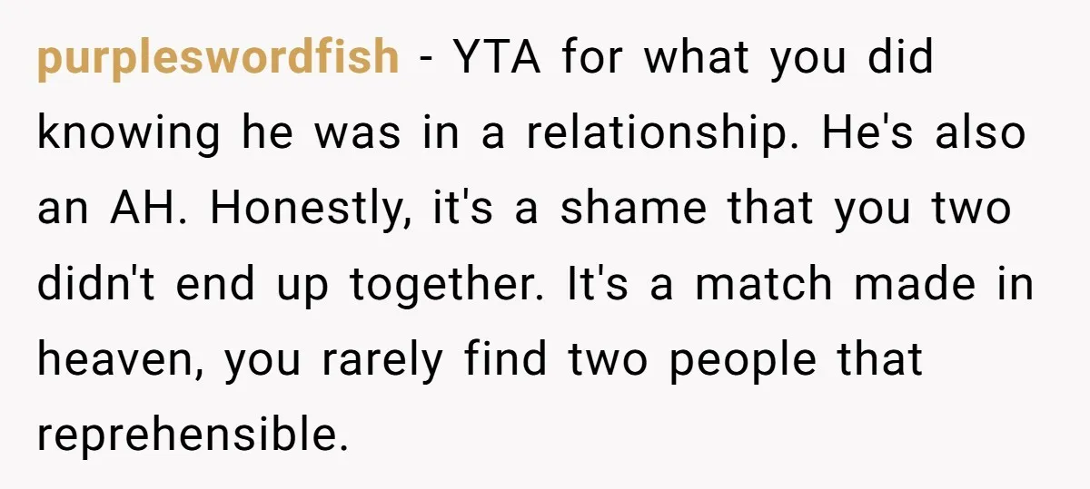 purpleswordfish − YTA for what you did knowing he was in a relationship. He's also an AH. Honestly, it's a shame that you two didn't end up together. It's a...